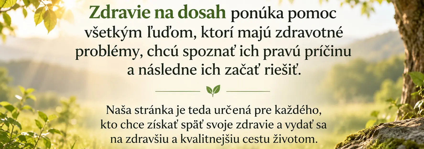 Zdravie na dosah ponúka pomoc všetkým ľuďom, ktorí majú zdravotné problémy, chcú spoznať ich pravú príčinu a následne ich začať riešiť. Naša stránka je teda určená pre každého, kto chce získať späť svoje zdravie a vydať sa na zdravšiu a kvalitnejšiu cestu